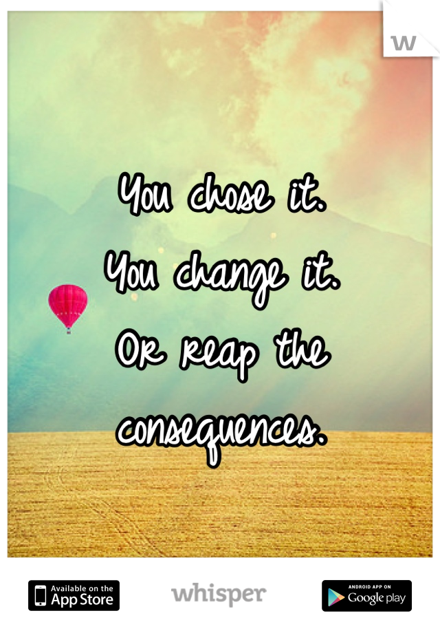 You chose it. 
You change it.
Or reap the consequences.