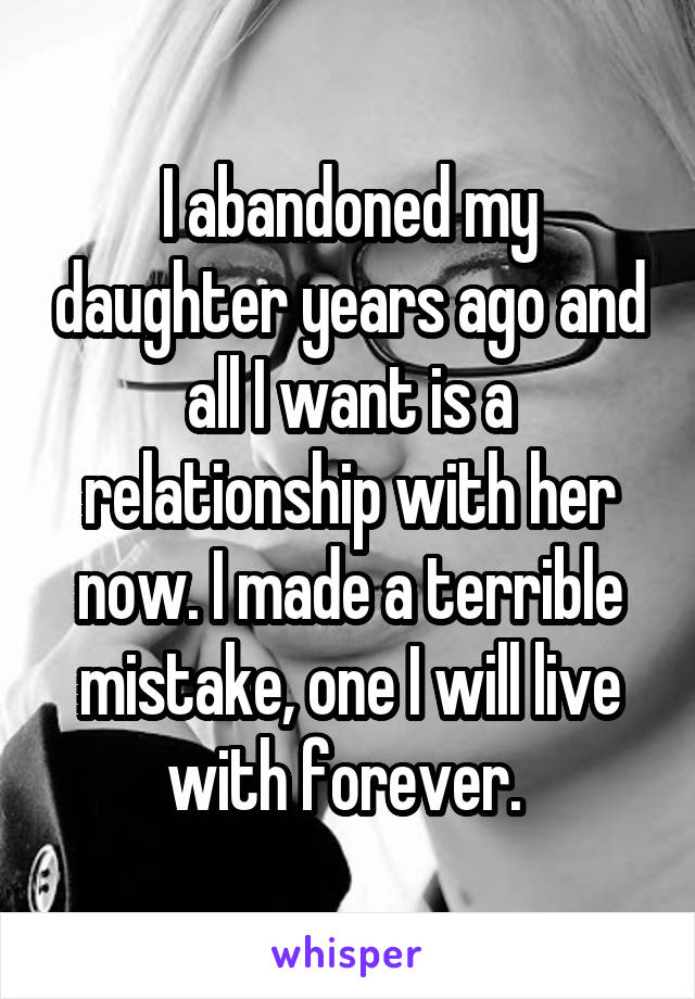 I abandoned my daughter years ago and all I want is a relationship with her now. I made a terrible mistake, one I will live with forever. 