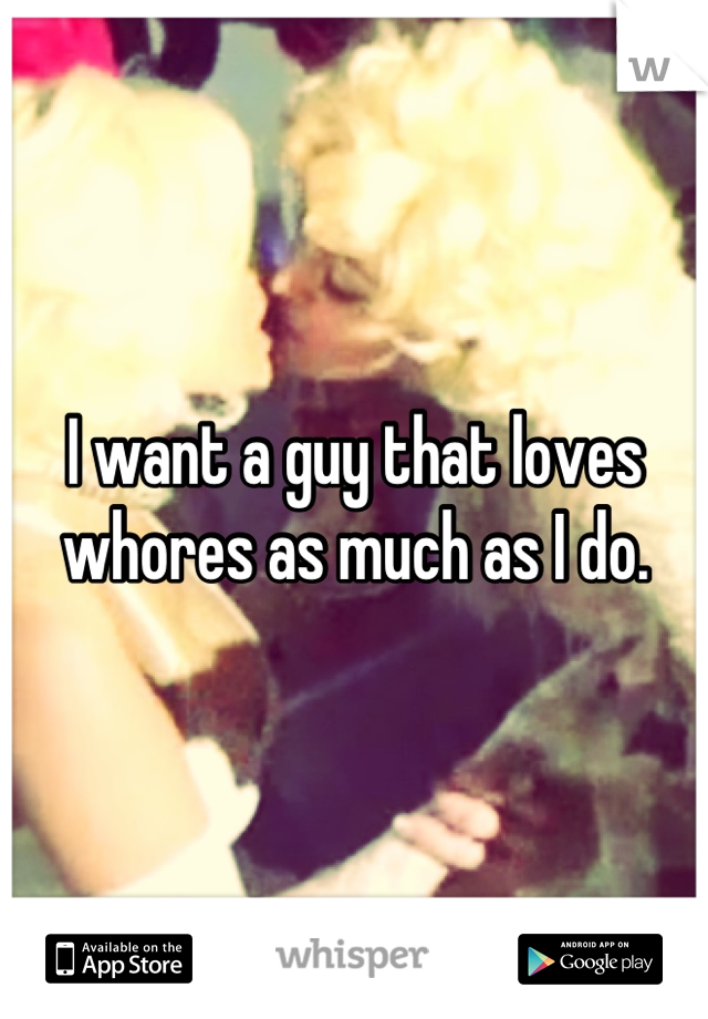 I want a guy that loves whores as much as I do.