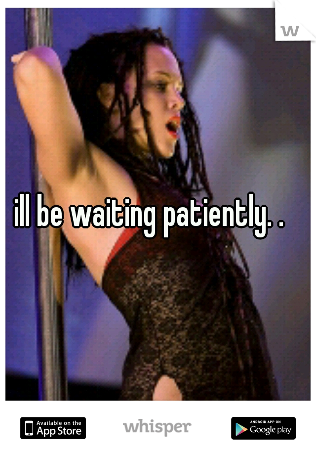 ill be waiting patiently. .
