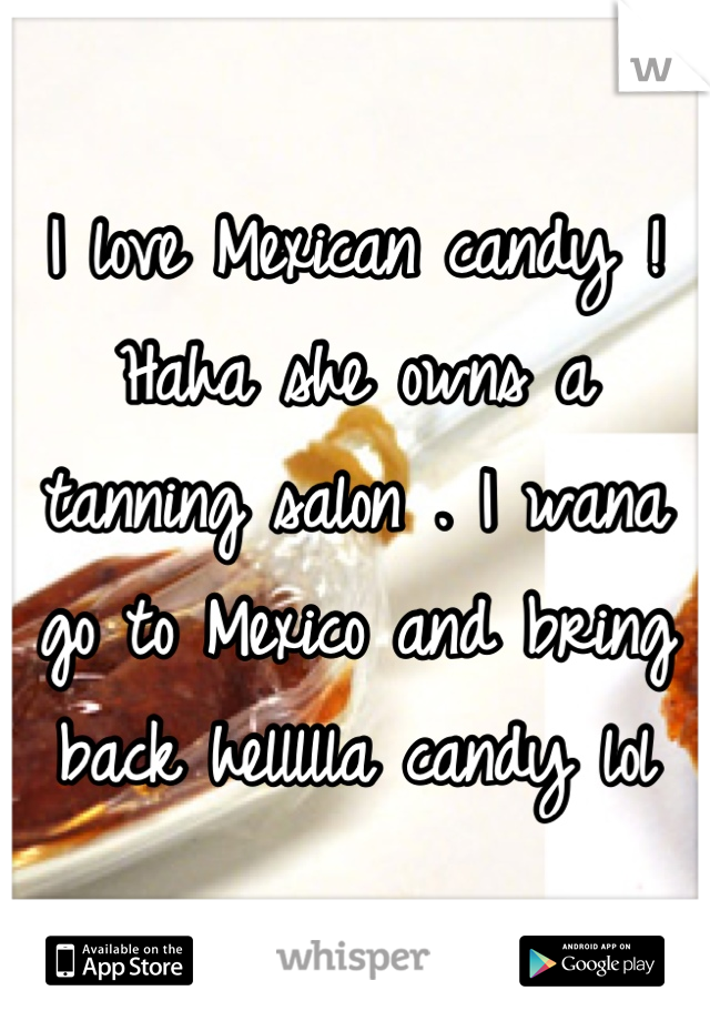 I love Mexican candy ! Haha she owns a tanning salon . I wana go to Mexico and bring back hellllla candy lol