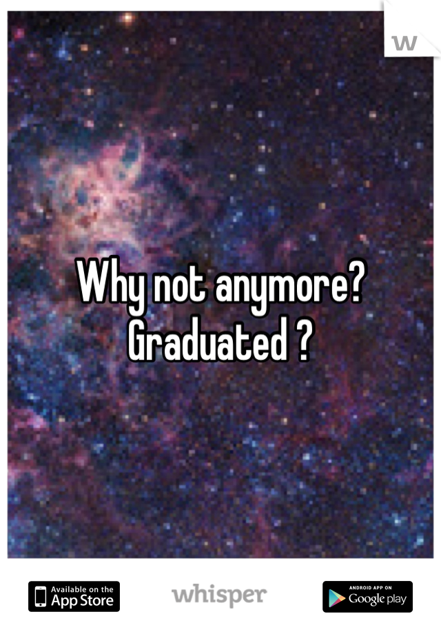 Why not anymore? Graduated ?