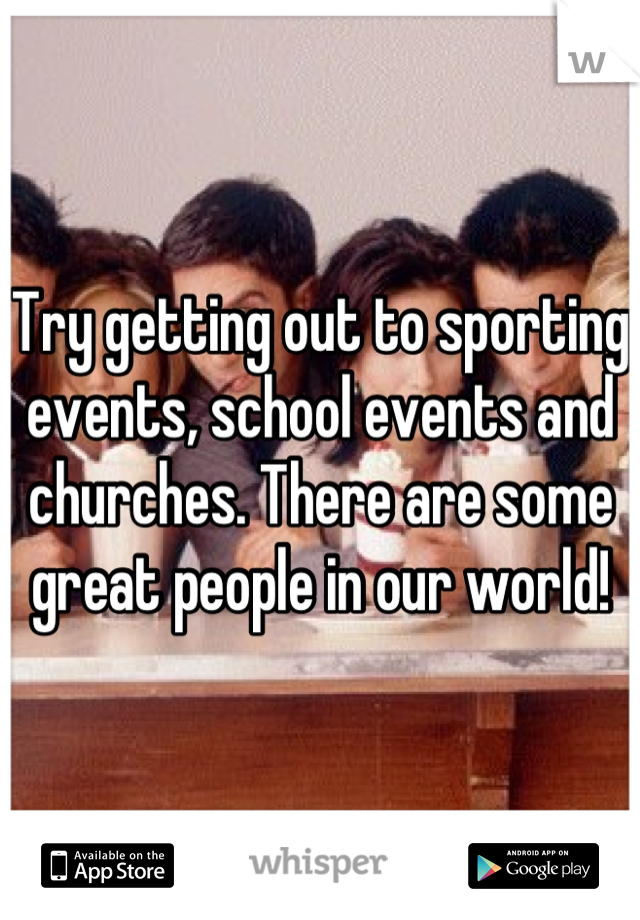 Try getting out to sporting events, school events and churches. There are some great people in our world!