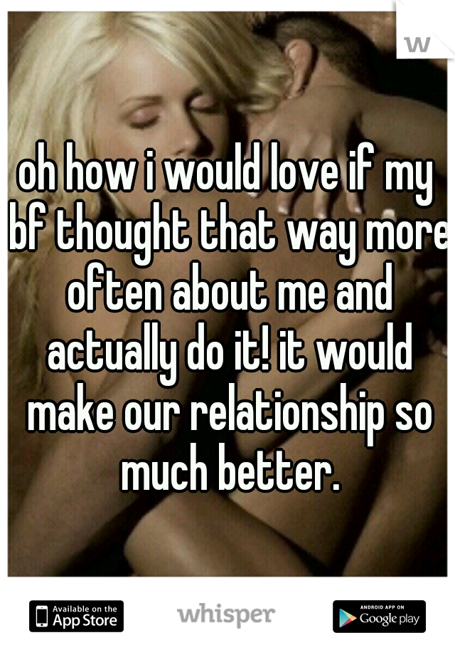 oh how i would love if my bf thought that way more often about me and actually do it! it would make our relationship so much better.