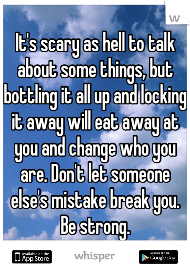 It's scary as hell to talk about some things, but bottling it all up and locking it away will eat away at you and change who you are. Don't let someone else's mistake break you. Be strong.