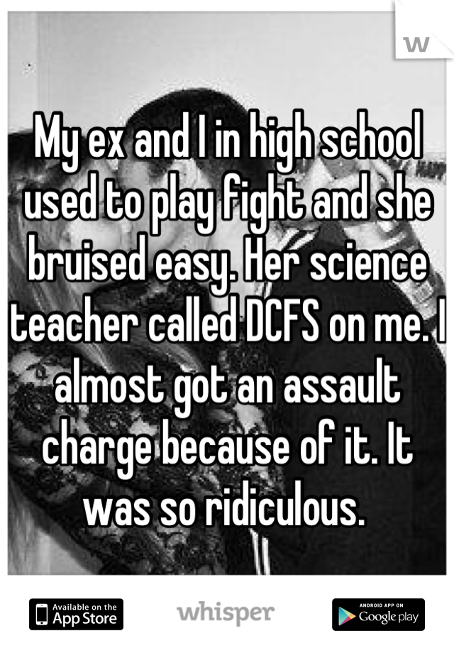 My ex and I in high school used to play fight and she bruised easy. Her science teacher called DCFS on me. I almost got an assault charge because of it. It was so ridiculous. 