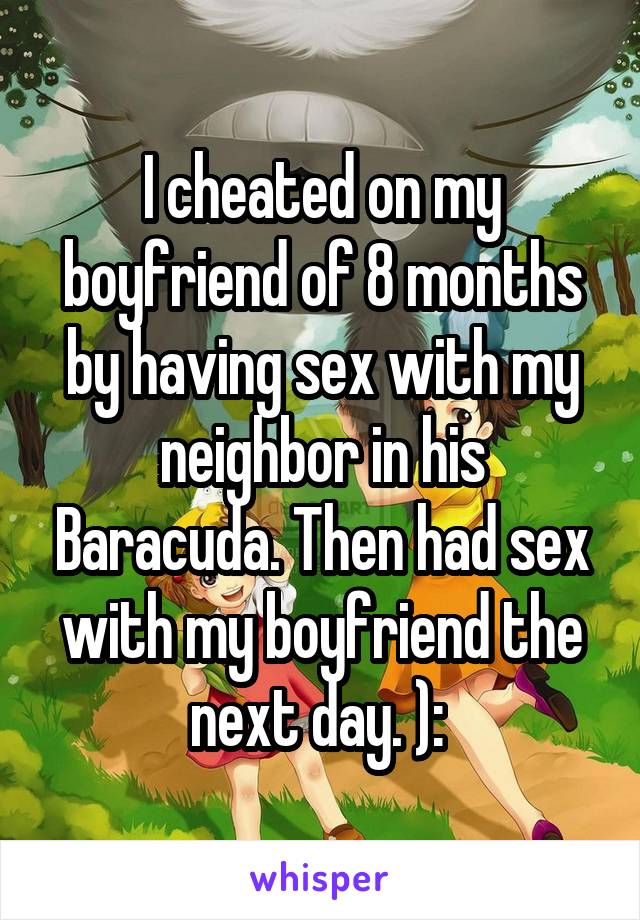 I cheated on my boyfriend of 8 months by having sex with my neighbor in his Baracuda. Then had sex with my boyfriend the next day. ): 