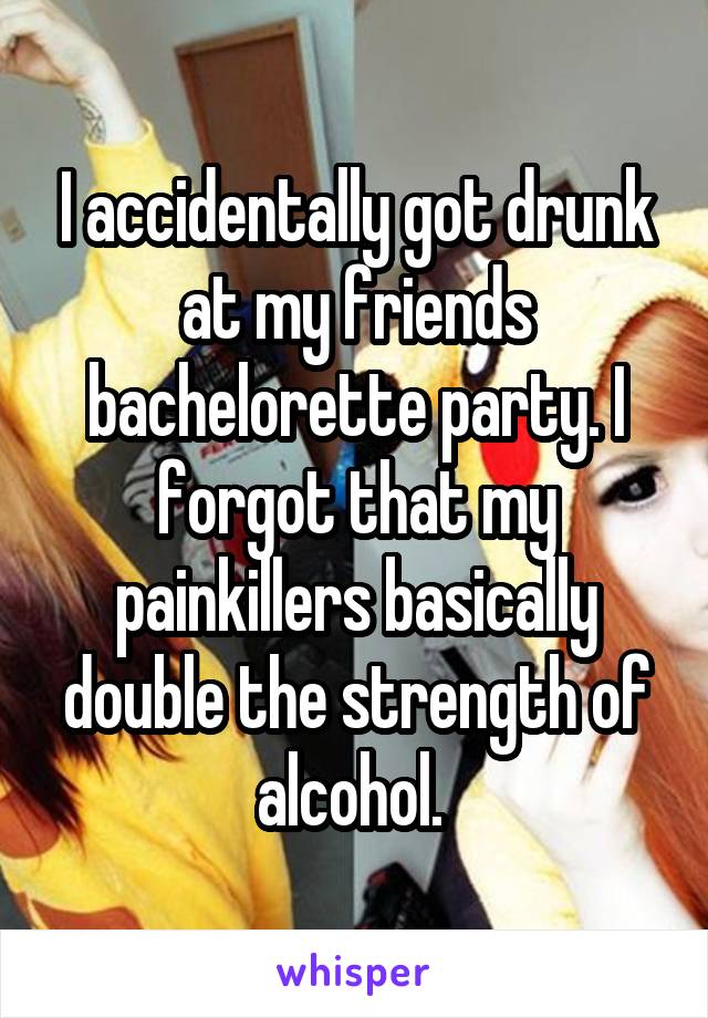 I accidentally got drunk at my friends bachelorette party. I forgot that my painkillers basically double the strength of alcohol. 