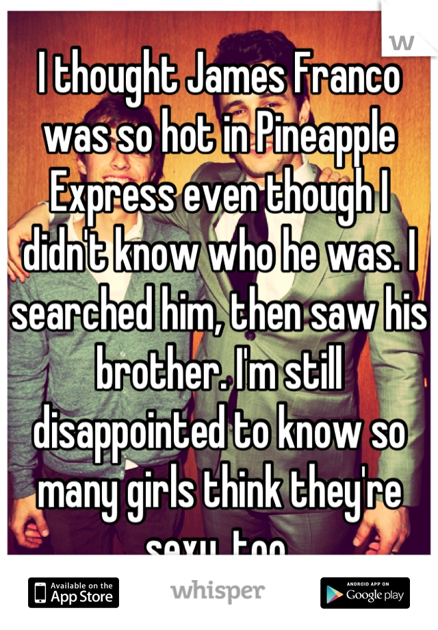 I thought James Franco was so hot in Pineapple Express even though I didn't know who he was. I searched him, then saw his brother. I'm still disappointed to know so many girls think they're sexy, too.