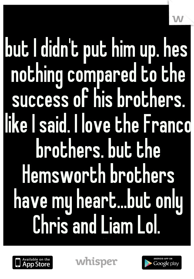 but I didn't put him up. hes nothing compared to the success of his brothers. like I said. I love the Franco brothers. but the Hemsworth brothers have my heart...but only Chris and Liam Lol. 