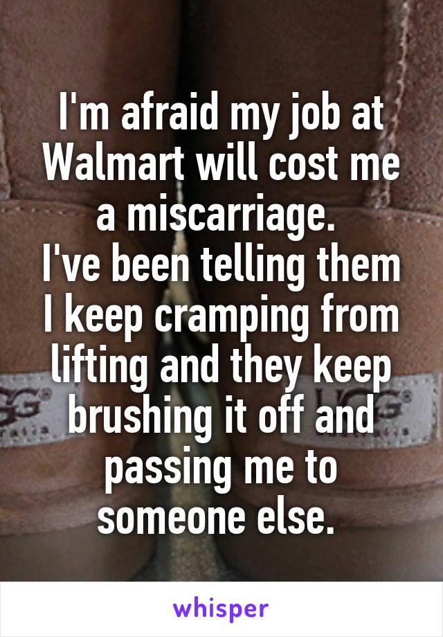 I'm afraid my job at Walmart will cost me a miscarriage. 
I've been telling them I keep cramping from lifting and they keep brushing it off and passing me to someone else. 