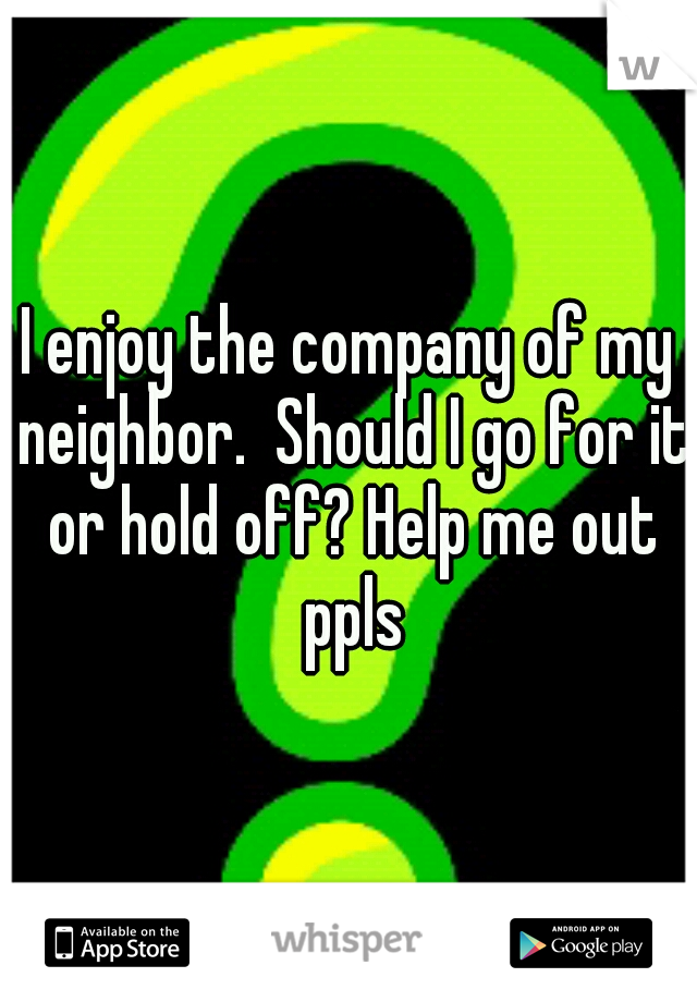 I enjoy the company of my neighbor.  Should I go for it or hold off? Help me out ppls