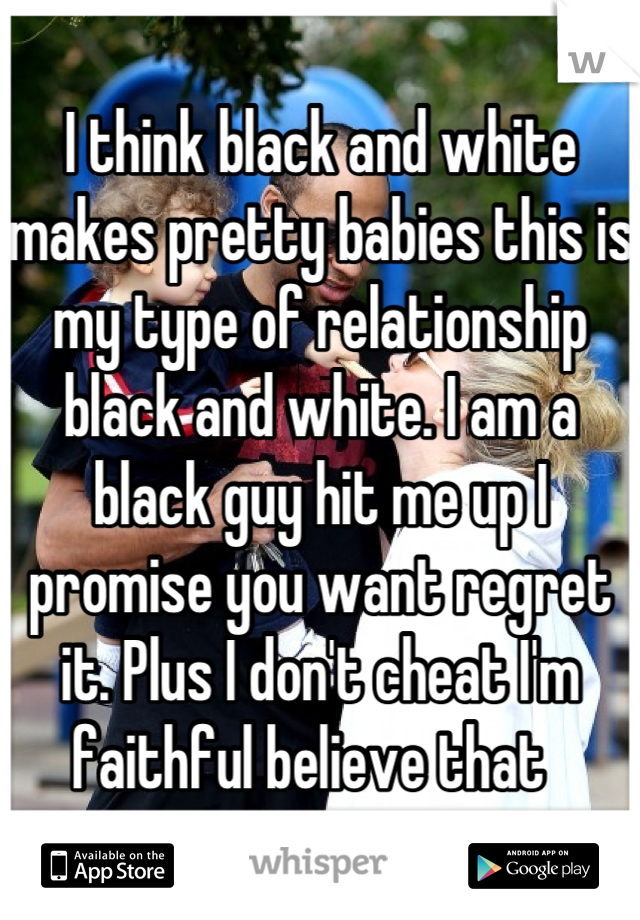 I think black and white makes pretty babies this is my type of relationship black and white. I am a black guy hit me up I promise you want regret it. Plus I don't cheat I'm faithful believe that  