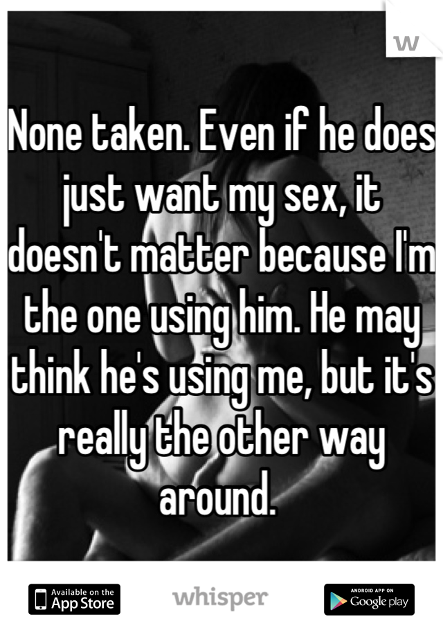 None taken. Even if he does just want my sex, it doesn't matter because I'm the one using him. He may think he's using me, but it's really the other way around. 