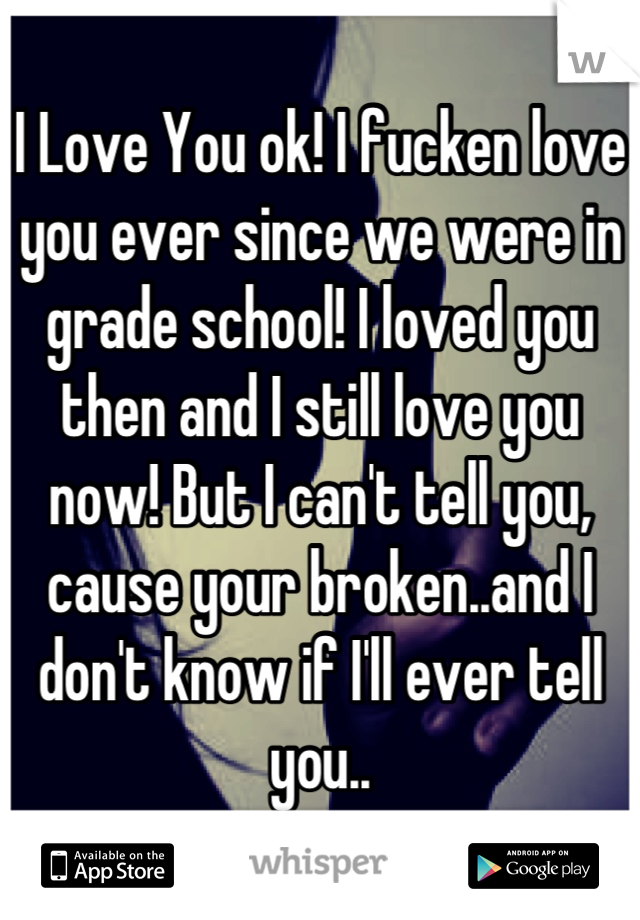 I Love You ok! I fucken love you ever since we were in grade school! I loved you then and I still love you now! But I can't tell you, cause your broken..and I don't know if I'll ever tell you..