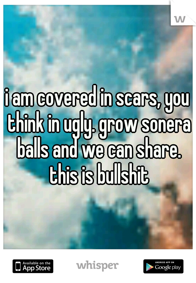 i am covered in scars, you think in ugly. grow sonera balls and we can share. this is bullshit