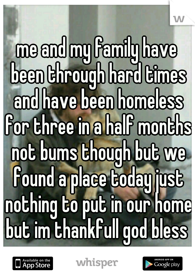 me and my family have been through hard times and have been homeless for three in a half months not bums though but we found a place today just nothing to put in our home but im thankfull god bless 