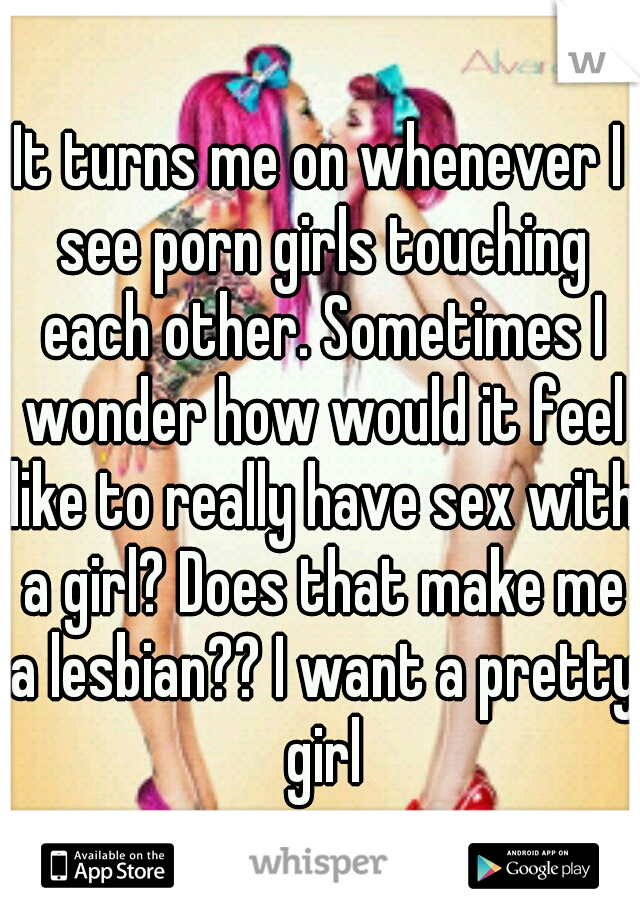 It turns me on whenever I see porn girls touching each other. Sometimes I wonder how would it feel like to really have sex with a girl? Does that make me a lesbian?? I want a pretty girl