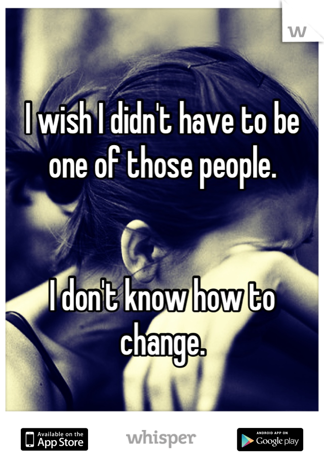 I wish I didn't have to be one of those people.


I don't know how to change.