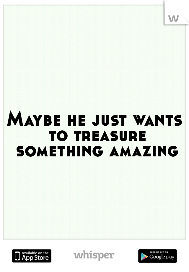Maybe he just wants to treasure something amazing