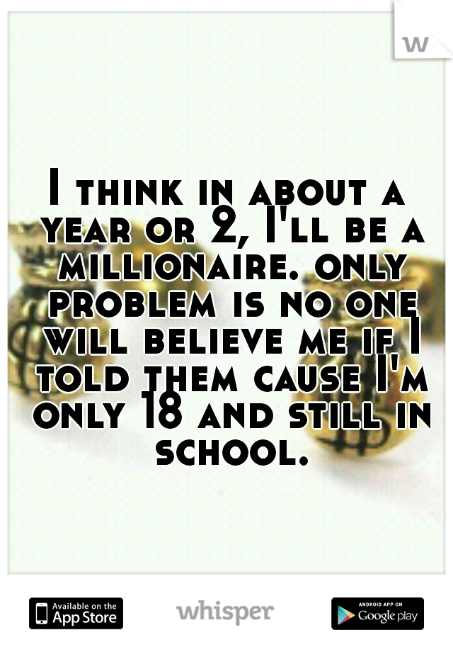 I think in about a year or 2, I'll be a millionaire. only problem is no one will believe me if I told them cause I'm only 18 and still in school.