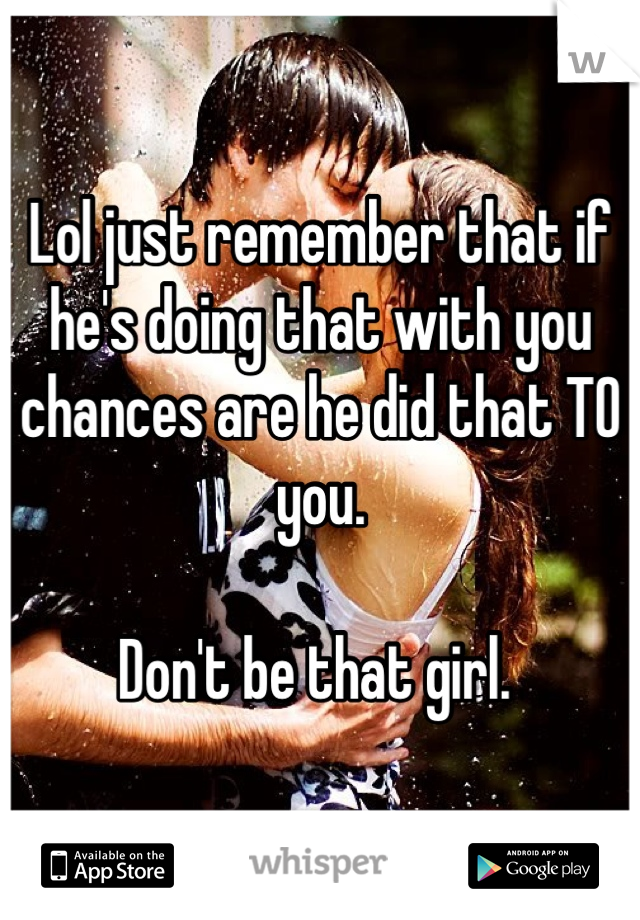 Lol just remember that if he's doing that with you chances are he did that TO you. 

Don't be that girl. 