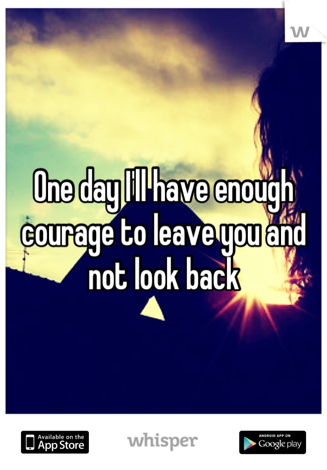 One day I'll have enough courage to leave you and not look back