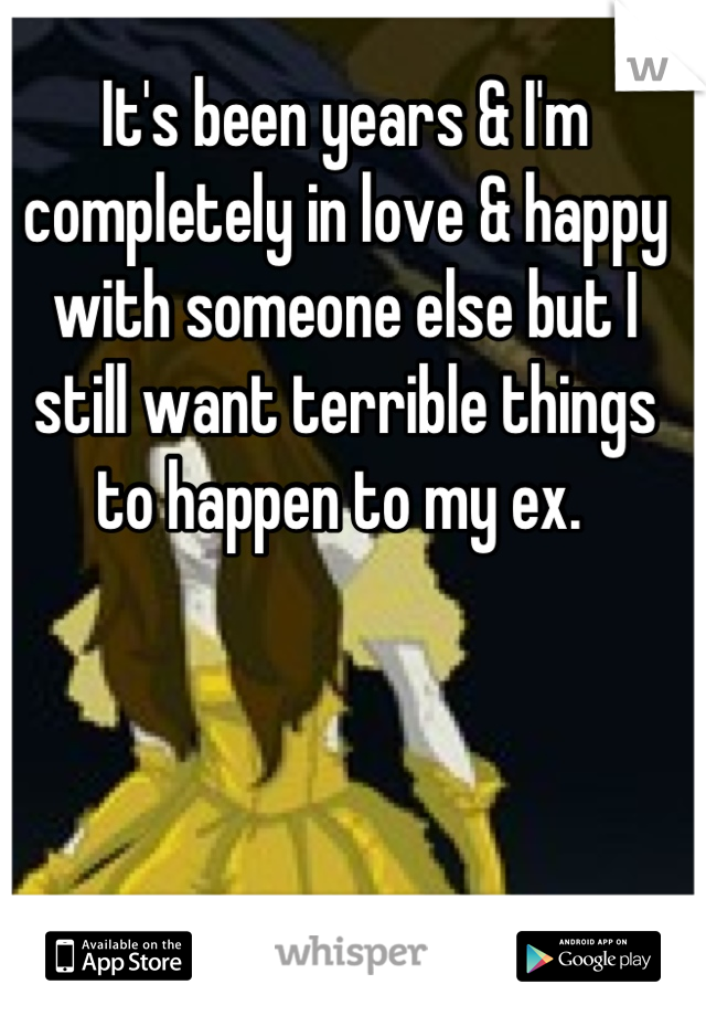 It's been years & I'm completely in love & happy with someone else but I still want terrible things to happen to my ex. 