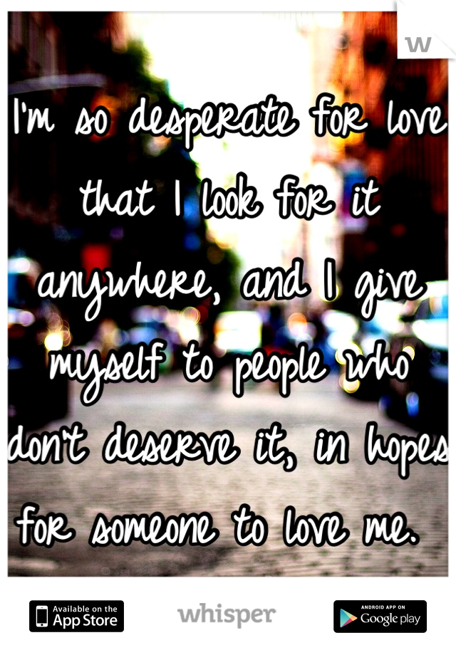 I'm so desperate for love that I look for it anywhere, and I give myself to people who don't deserve it, in hopes for someone to love me. 