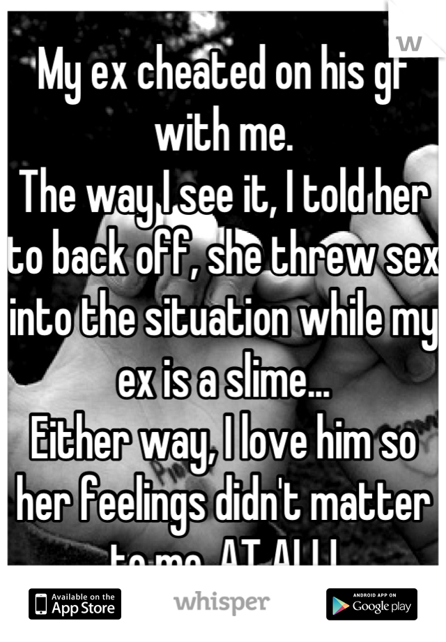 My ex cheated on his gf with me.
The way I see it, I told her to back off, she threw sex into the situation while my ex is a slime...
Either way, I love him so her feelings didn't matter to me..AT ALL!