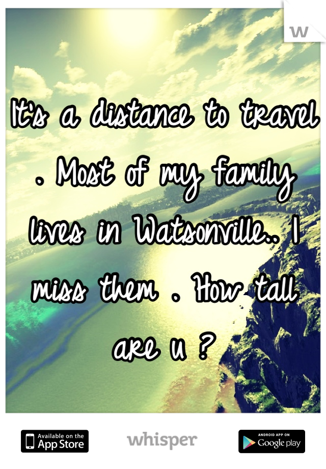 It's a distance to travel . Most of my family lives in Watsonville.. I miss them . How tall are u ?