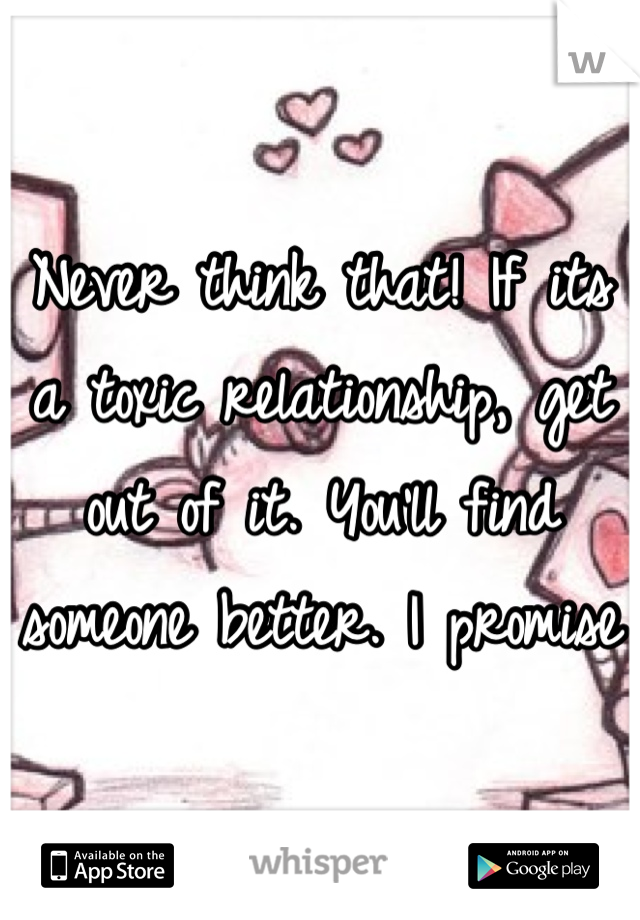 Never think that! If its a toxic relationship, get out of it. You'll find someone better. I promise 