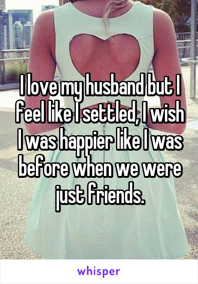 I love my husband but I feel like I settled, I wish I was happier like I was before when we were just friends.