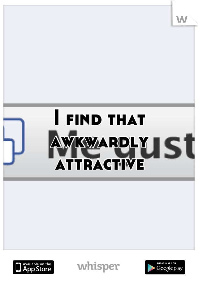 I find that awkwardly attractive