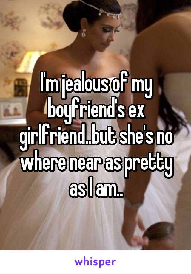 I'm jealous of my boyfriend's ex girlfriend..but she's no where near as pretty as I am..