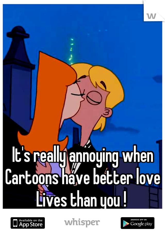 It's really annoying when 
Cartoons have better love 
Lives than you ! 