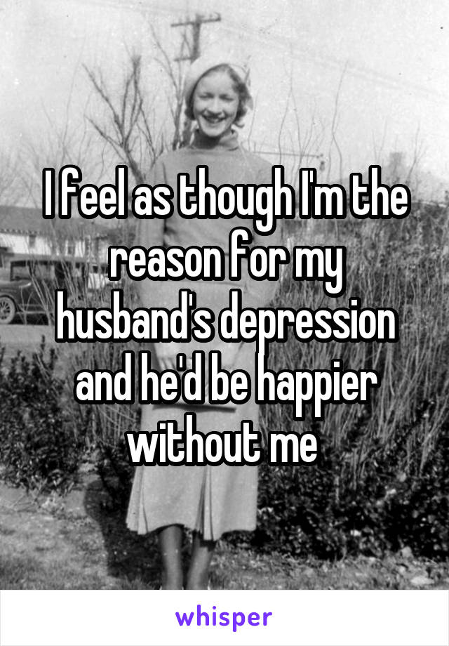 I feel as though I'm the reason for my husband's depression and he'd be happier without me 
