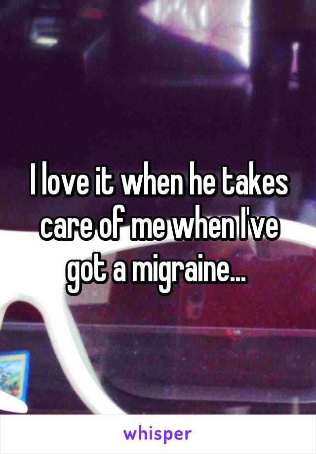 I love it when he takes care of me when I've got a migraine... 