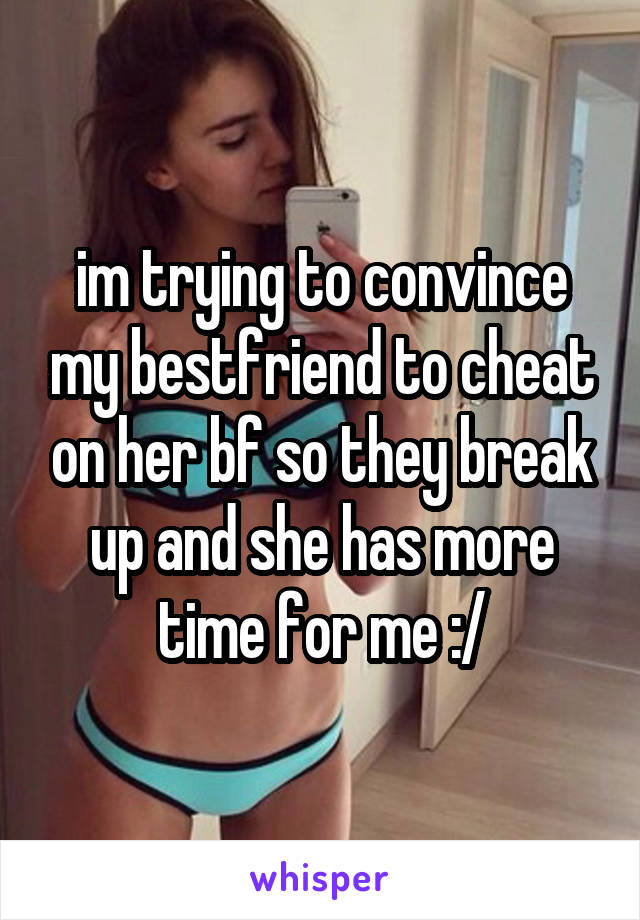 im trying to convince my bestfriend to cheat on her bf so they break up and she has more time for me :/