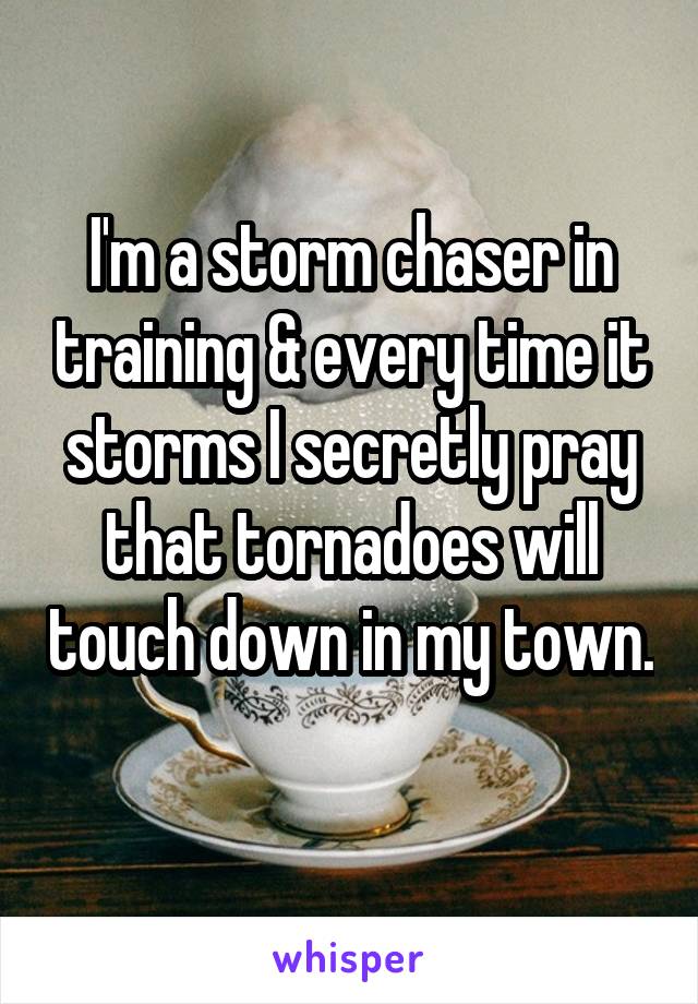 I'm a storm chaser in training & every time it storms I secretly pray that tornadoes will touch down in my town. 