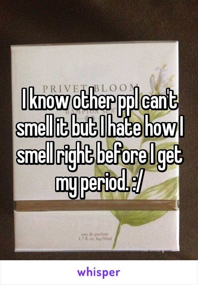I know other ppl can't smell it but I hate how I smell right before I get my period. :/