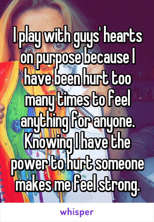 I play with guys' hearts on purpose because I have been hurt too many times to feel anything for anyone. Knowing I have the power to hurt someone makes me feel strong.