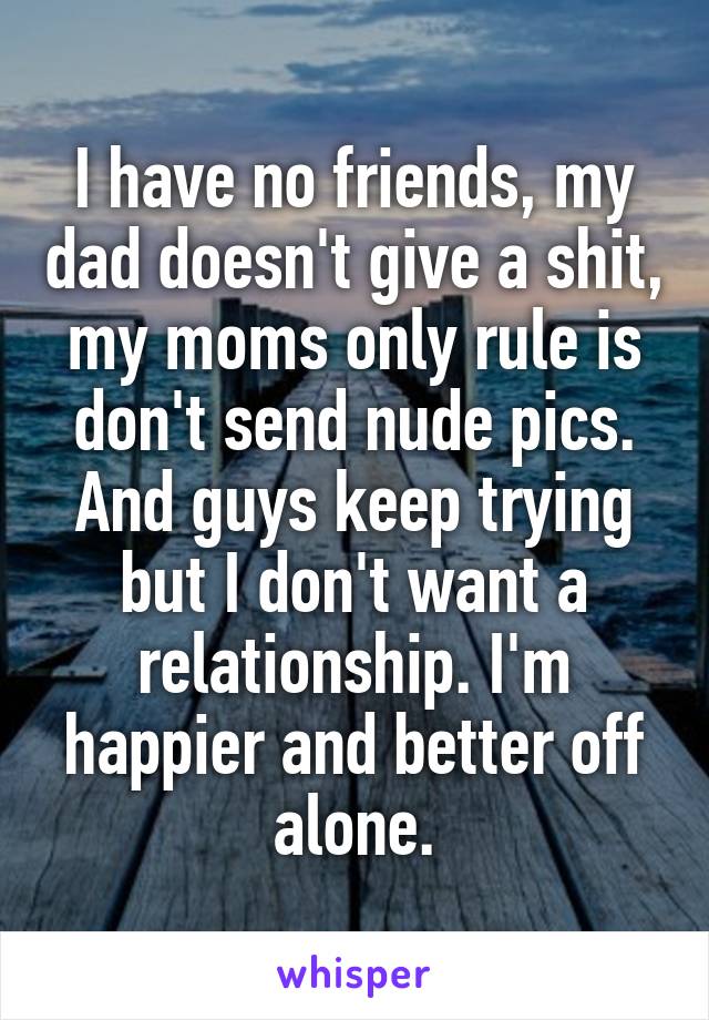 I have no friends, my dad doesn't give a shit, my moms only rule is don't send nude pics. And guys keep trying but I don't want a relationship. I'm happier and better off alone.