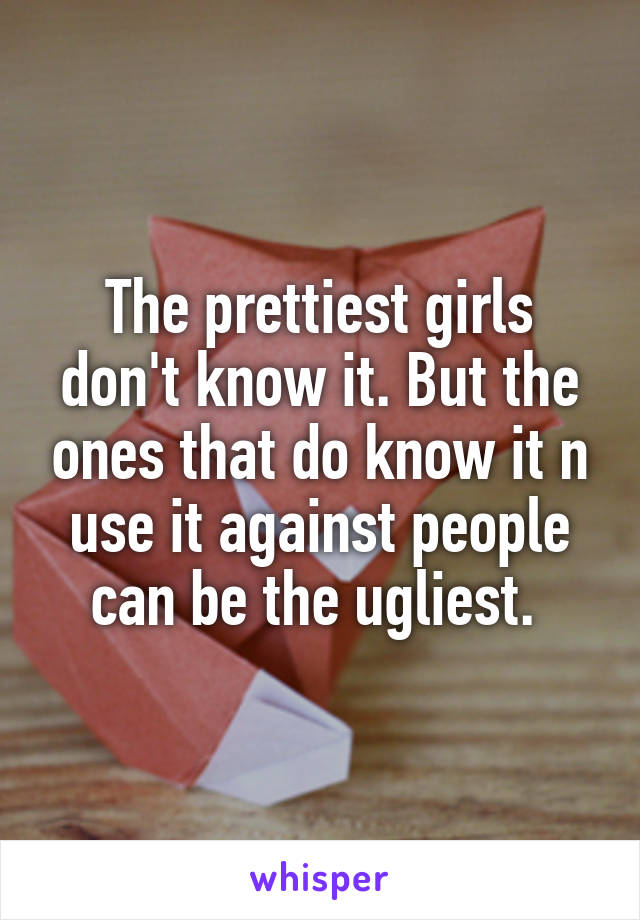 The prettiest girls don't know it. But the ones that do know it n use it against people can be the ugliest. 
