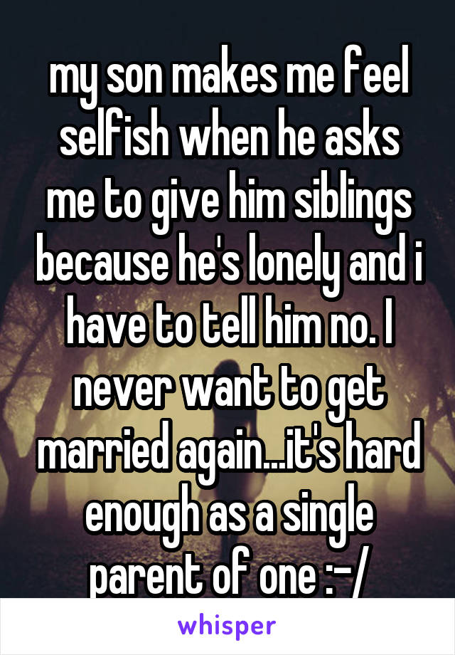 my son makes me feel selfish when he asks me to give him siblings because he's lonely and i have to tell him no. I never want to get married again...it's hard enough as a single parent of one :-/