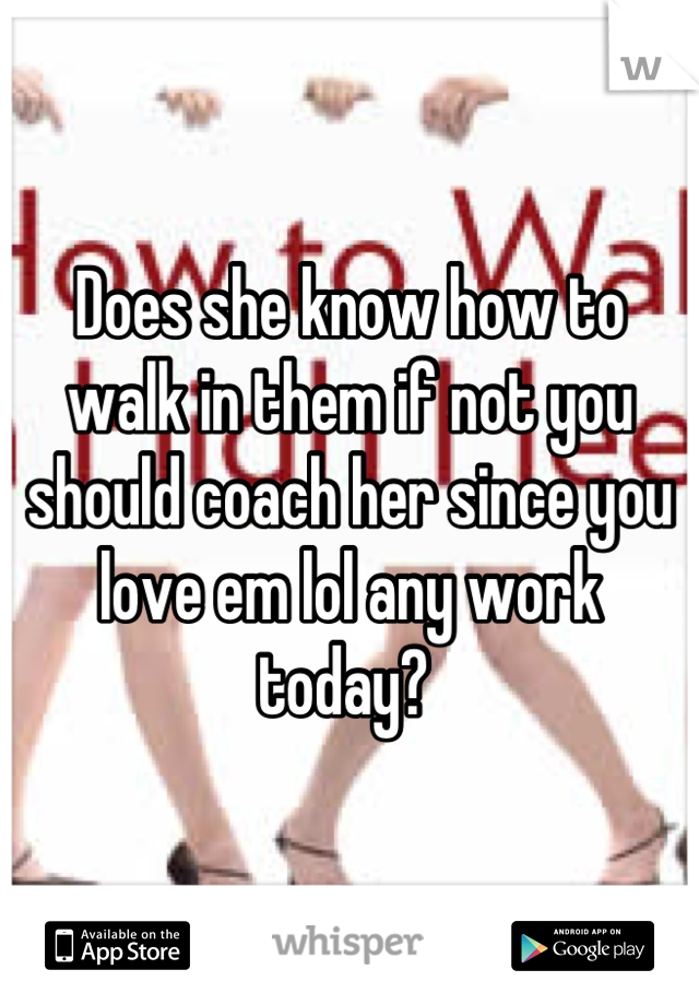 Does she know how to walk in them if not you should coach her since you love em lol any work today? 