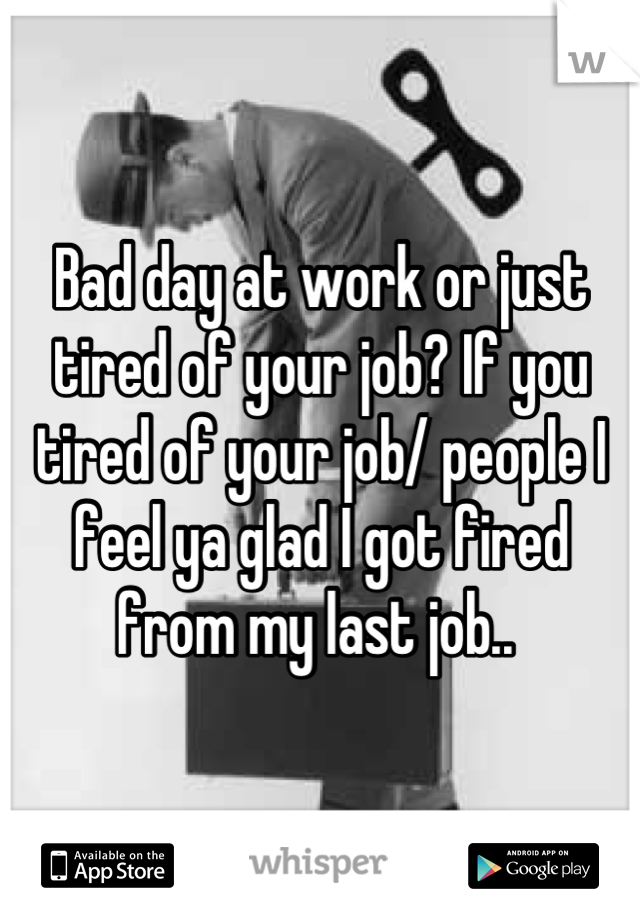 Bad day at work or just tired of your job? If you tired of your job/ people I feel ya glad I got fired from my last job.. 