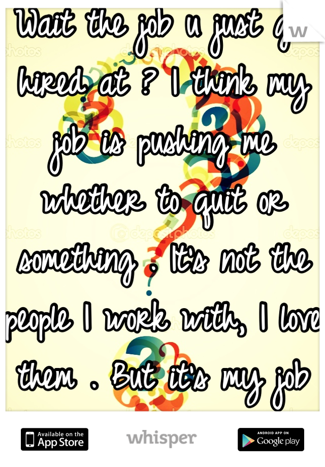 Wait the job u just got hired at ? I think my job is pushing me whether to quit or something . It's not the people I work with, I love them . But it's my job itself..