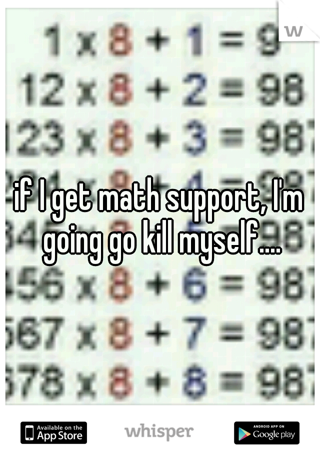 if I get math support, I'm going go kill myself....