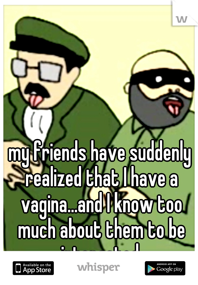 my friends have suddenly realized that I have a vagina...and I know too much about them to be interested.